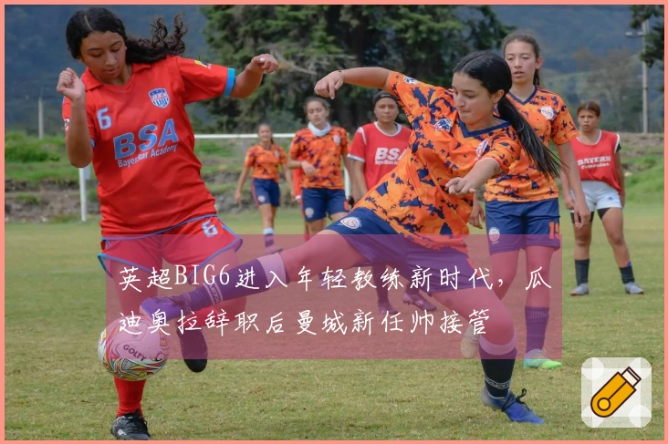 英超BIG6进入年轻教练新时代，瓜迪奥拉辞职后曼城新任帅接管