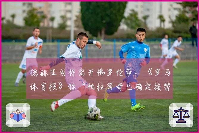 德赫亚或将离开佛罗伦萨，《罗马体育报》称“帕拉蒂奇已确定接替人”