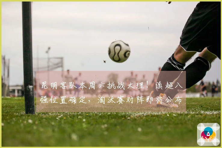昆明客队本周六挑战大理!滇超八强位置确定,淘汰赛对阵即将公布
